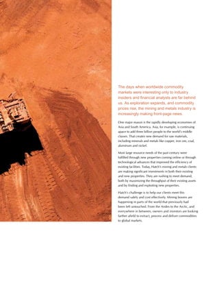 This is Hatch 2012 21
The days when worldwide commodity
markets were interesting only to industry
insiders and financial analysts are far behind
us. As exploration expands, and commodity
prices rise, the mining and metals industry is
increasingly making front-page news.
One major reason is the rapidly developing economies of
Asia and South America. Asia, for example, is continuing
apace to add three billion people to the world’s middle
classes. That creates new demand for raw materials,
including minerals and metals like copper, iron ore, coal,
aluminum and nickel.
Most large resource needs of the past century were
fulfilled through new properties coming online or through
technological advances that improved the efficiency of
existing facilities. Today, Hatch’s mining and metals clients
are making significant investments in both their existing
and new properties. They are rushing to meet demand,
both by maximizing the throughput of their existing assets
and by finding and exploiting new properties.
Hatch’s challenge is to help our clients meet this
demand safely and cost effectively. Mining booms are
happening in parts of the world that previously had
been left untouched. From the Andes to the Arctic, and
everywhere in between, owners and investors are looking
farther afield to extract, process and deliver commodities
to global markets.
 