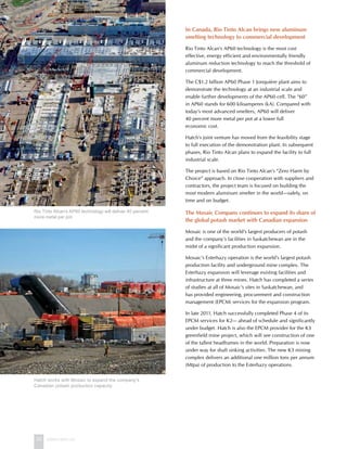 22 www.hatch.ca
In Canada, Rio Tinto Alcan brings new aluminum
smelting technology to commercial development
Rio Tinto Alcan’s AP60 technology is the most cost
effective, energy efficient and environmentally friendly
aluminum reduction technology to reach the threshold of
commercial development.
The C$1.2 billion AP60 Phase 1 Jonquière plant aims to
demonstrate the technology at an industrial scale and
enable further developments of the AP60 cell. The “60”
in AP60 stands for 600 kiloamperes (kA). Compared with
today’s most advanced smelters, AP60 will deliver
40 percent more metal per pot at a lower full
economic cost.
Hatch’s joint venture has moved from the feasibility stage
to full execution of the demonstration plant. In subsequent
phases, Rio Tinto Alcan plans to expand the facility to full
industrial scale.
The project is based on Rio Tinto Alcan’s “Zero Harm by
Choice” approach. In close cooperation with suppliers and
contractors, the project team is focused on building the
most modern aluminum smelter in the world—safely, on
time and on budget.
The Mosaic Company continues to expand its share of
the global potash market with Canadian expansion
Mosaic is one of the world’s largest producers of potash
and the company’s facilities in Saskatchewan are in the
midst of a significant production expansion.
Mosaic’s Esterhazy operation is the world’s largest potash
production facility and underground mine complex. The
Esterhazy expansion will leverage existing facilities and
infrastructure at three mines. Hatch has completed a series
of studies at all of Mosaic’s sites in Saskatchewan, and
has provided engineering, procurement and construction
management (EPCM) services for the expansion program.
In late 2011, Hatch successfully completed Phase 4 of its
EPCM services for K2— ahead of schedule and significantly
under budget. Hatch is also the EPCM provider for the K3
greenfield mine project, which will see construction of one
of the tallest headframes in the world. Preparation is now
under way for shaft sinking activities. The new K3 mining
complex delivers an additional one million tons per annum
(Mtpa) of production to the Esterhazy operations.
Rio Tinto Alcan’s AP60 technology will deliver 40 percent
more metal per pot.
Hatch works with Mosaic to expand the company’s
Canadian potash production capacity.
 