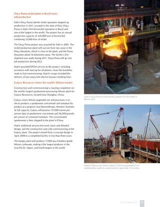 This is Hatch 2012 23
Onça Puma nickel plant in Brazil nears
full production
Vale’s Onça Puma laterite nickel operation stepped up
production in 2011. Located in the state of Pará, Onça
Puma is Vale’s first ferronickel operation in Brazil and
one of the largest in the world. The project has an annual
production capacity of 220,000 tons of ferronickel,
containing 53,000 tons of nickel.
The Onça Puma project was acquired by Vale in 2005. The
nickel production plant will use ore from two areas in the
Onça Mountain, which is close to the plant, and the Puma
Mountain about 16 kilometres away. The facility’s first
shipment was made during 2011. Onça Puma will go into
full production during 2012.
Hatch provided EPCM services to the project, including
assistance with start-up for all phases—from the feasibility
study to hot commissioning. Hatch’s scope included the
delivery of two rotary kiln electric-furnace smelting lines.
Galaxy Resources enters the world’s lithium market
Construction and commissioning is nearing completion on
the world’s largest spodumene-processing lithium plant for
Galaxy Resources, located near Shanghai, China.
Galaxy mines lithium pegmatite ore and processes it on
site to produce a spodumene concentrate and tantalum by-
product at a property near Ravensthorpe, Western Australia.
At full capacity, Galaxy will process 137,000 tonnes per
annum (tpa) of spodumene concentrate and 56,000 pounds
per annum of contained tantalum. The concentrated
spodumene is then shipped to the plant in China.
Hatch undertook process test work, basic and detailed
design, and the construction and cold commissioning of the
Galaxy plant. The project moved from a concept design in
April 2008 to a completed facility in less than three years.
The Jiangsu plant will produce 17,000 tpa of battery-grade
lithium carbonate, making it the largest producer in the
Asia-Pacific region, and fourth-largest in the world.
Vale’s Onça Puma nickel facility tapped its first metal in
March 2011.
Galaxy Resources’ lithium plant in China progressed from
prefeasibility study to construction in less than 12 months.
 