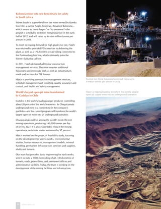 24 www.hatch.ca
Kolomela mine sets new benchmark for safety
in South Africa
Sishen South is a greenfield iron ore mine owned by Kumba
Iron Ore, a part of Anglo American. Renamed Kolomela—
which means to “seek deeper” or “to persevere”—the
project is scheduled to deliver first production in the early
half of 2012, and will ramp up to nine million tonnes per
annum in 2013.
To meet increasing demand for high-grade iron ore, Hatch
was retained to provide EPCM services in delivering the
plant, as well as a 17-kilometre private siding connected to
the Postmasburg link line, which ultimately joins the
Sishen–Saldanha rail line.
In 2011, Hatch delivered additional construction
management services. The mine requires additional
housing to accommodate staff, as well as infrastructure,
roads and services for 718 houses.
Hatch is providing construction management services,
schedule management and reporting, quality assurance and
control, and health and safety management.
World’s largest open-pit mine transformed
by Codelco in Chile
Codelco is the world’s leading copper producer, controlling
about 20 percent of the world’s reserves. Its Chuquicamata
underground mine is a cornerstone in the company’s
portfolio—and the current program will transform the world’s
largest open-pit mine into an underground operation.
Chuquicamata will be among the world’s most efficient
mining operations, producing 140,000 tonnes per day
of ore by 2027. It is also expected to reduce the mining
operation’s particulate matter emissions by 97 percent.
Hatch worked on the project’s feasibility study, focusing
on the development of access works, environmental
studies, human resources, management models, mineral
handling, permanent infrastructure, services and supplies,
shafts and tunnels.
Our team has provided basic engineering for early works,
which include a 1000-metre-deep shaft, 34 kilometres of
tunnels, roads, power lines, and permanent offices and
administrative facilities. Today, the team is working on the
development of the mining facilities and infrastructure.
Kumba Iron Ore’s Kolomela facility will ramp up to
9 million tonnes per annum in 2013.
Hatch is helping Codelco transform the world’s largest
open-pit copper mine into an underground operation.
 