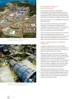 26 www.hatch.ca
New Caledonia sees progress at
Koniambo nickel project
The Koniambo nickel project is a greenfield
pyrometallurgical facility designed to develop one of the
world’s largest and highest-grade nickel laterite deposits by
Koniambo Nickel SAS, a joint-venture partnership between
Société Minière du Sud Pacifique (SMSP) and Xstrata Nickel.
The project will process ore in a 60,000-tonnes-per-annum
ferronickel smelter.
Hatch, in joint venture with Technip, under an EPCM
arrangement, is constructing a metallurgical plant; a
350-megawatt coal-fired power station; an ore preparation
plant; an 11.5-kilometre ore conveyor; a port; and a
construction camp for more than 6,000 people.
2011 saw the project continue with the major construction
activities and prepare for the commencement of
commissioning. Pre-operational testing and commissioning
began in early 2012 in preparation for start-up of the
process plant and power station in the second half of 2012.
Endako expansion project nears completion in
Canada’s west
The Endako molybdenum mine is located in British
Columbia, Canada. The surface mine is a joint venture of
Thompson Creek Metals, which holds a 75% interest, and
Sojitz Corporation, holding a 25% interest.
Endako includes a concentrator for processing ore into
molybdenum disulfide concentrate and a multiple-hearth
roasting facility that converts the concentrate into technical-
grade molybdenum oxide. When global demand for
molybdenum increased in recent years, the mine operators
decided to expand—a half-billion-dollar investment that
aims to increase the molybdenum ore processing capacity
of the mine to around 52,000 tonnes per day, while also
improving recovery and total annual production.
Hatch’s work includes EPCM services for the new
concentrator plant, including upgrade of the power supply
to the mine, SAG and ball mill grinding, pebble crushing,
flotation, tailings, brownfield interfaces, ore feed from the
existing mine feed, access road, precommissioning and
assistance at performance testing.
Thompson Creek Metals’ Endako facility will process
up to 52,000 tonnes of molybdenum per day.
In New Caledonia, the Koniambo nickel project
is expected to start up in late 2012.
 