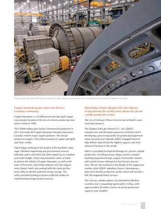 This is Hatch 2012 27
Copper Mountain project gives new life to a
Canadian community
Copper Mountain is a 35,000-tonnes-per-day (tpd) copper
concentrator located on the site of a former producing mine
which closed in 1996.
The C$400 million-plus facility commenced production in
2011 and made the Copper Mountain Mining Corporation
Canada’s newest major copper producer. The annual
production target is 105 million pounds of copper with gold
and silver credits.
Hatch began working on the project at the feasibility study
stage. Detailed engineering and procurement services
followed, and in mid-2010, the plant started up on schedule
and under budget. Hatch representatives were on hand
to witness the rebirth of Copper Mountain, as well as the
town of Princeton, which had suffered since the original
mine closed. Hatch also worked with the client and the
local utility to identify potential energy savings. The
utility provided funding to finance trade-off studies for
implementing energy-saving measures.
Hatch helps China’s Qinghai Salt Lake Industry
Group develop the world’s most advanced calcium
carbide production system
The city of Golmud, China is host to one of Hatch’s most
innovative projects.
The Qinghai Salt Lake Industry Co., Ltd. (QSLIC)
manufactures and distributes potassium fertilizers and is
developing a processing facility for producing magnesium
metal and polyvinyl chloride. QSLIC engaged Hatch to
help deliver what will be the highest capacity and most
advanced furnaces in the world.
Hatch is providing licensed technology for calcium carbide
production, including furnace off-gas systems, product
handling equipment design, supply of electrode columns
and control furnace software for four furnace process
lines. We are also involved in the design of the magnesium
smelter, while QSLIC subsidiary Haina is developing a
polyvinyl chloride production facility which will include a
fifth 90-megawatt Hatch furnace.
The calcium carbide industry has declined in Western
countries, but is expanding significantly in China, with
approximately 20 million tonnes of annual production
capacity now installed.
The Copper Mountain Mining Corporation’s new copper concentrator has revitalized a community in western Canada.
 