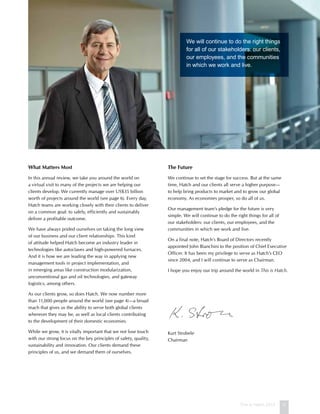 This is Hatch 2012 3
What Matters Most
In this annual review, we take you around the world on
a virtual visit to many of the projects we are helping our
clients develop. We currently manage over US$35 billion
worth of projects around the world (see page 6). Every day,
Hatch teams are working closely with their clients to deliver
on a common goal: to safely, efficiently and sustainably
deliver a profitable outcome.
We have always prided ourselves on taking the long view
of our business and our client relationships. This kind
of attitude helped Hatch become an industry leader in
technologies like autoclaves and high-powered furnaces.
And it is how we are leading the way in applying new
management tools in project implementation, and
in emerging areas like construction modularization,
unconventional gas and oil technologies, and gateway
logistics, among others.
As our clients grow, so does Hatch. We now number more
than 11,000 people around the world (see page 4)—a broad
reach that gives us the ability to serve both global clients
wherever they may be, as well as local clients contributing
to the development of their domestic economies.
While we grow, it is vitally important that we not lose touch
with our strong focus on the key principles of safety, quality,
sustainability and innovation. Our clients demand these
principles of us, and we demand them of ourselves.
The Future
We continue to set the stage for success. But at the same
time, Hatch and our clients all serve a higher purpose—
to help bring products to market and to grow our global
economy. As economies prosper, so do all of us.
Our management team’s pledge for the future is very
simple. We will continue to do the right things for all of
our stakeholders: our clients, our employees, and the
communities in which we work and live.
On a final note, Hatch’s Board of Directors recently
appointed John Bianchini to the position of Chief Executive
Officer. It has been my privilege to serve as Hatch’s CEO
since 2004, and I will continue to serve as Chairman.
I hope you enjoy our trip around the world in This is Hatch.
Kurt Strobele
Chairman
We will continue to do the right things
for all of our stakeholders: our clients,
our employees, and the communities
in which we work and live.
 