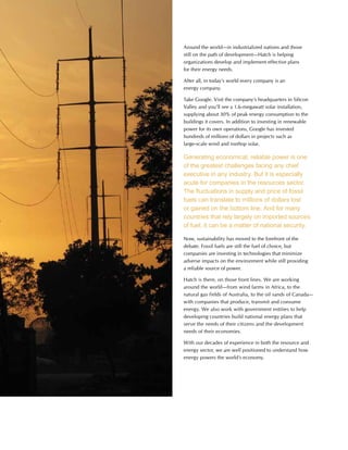 This is Hatch 2012 31
Around the world—in industrialized nations and those
still on the path of development—Hatch is helping
organizations develop and implement effective plans
for their energy needs.
After all, in today’s world every company is an
energy company.
Take Google. Visit the company’s headquarters in Silicon
Valley and you’ll see a 1.6-megawatt solar installation,
supplying about 30% of peak energy consumption to the
buildings it covers. In addition to investing in renewable
power for its own operations, Google has invested
hundreds of millions of dollars in projects such as
large-scale wind and rooftop solar.
Generating economical, reliable power is one
of the greatest challenges facing any chief
executive in any industry. But it is especially
acute for companies in the resources sector.
The fluctuations in supply and price of fossil
fuels can translate to millions of dollars lost
or gained on the bottom line. And for many
countries that rely largely on imported sources
of fuel, it can be a matter of national security.
Now, sustainability has moved to the forefront of the
debate. Fossil fuels are still the fuel of choice, but
companies are investing in technologies that minimize
adverse impacts on the environment while still providing
a reliable source of power.
Hatch is there, on those front lines. We are working
around the world—from wind farms in Africa, to the
natural gas fields of Australia, to the oil sands of Canada—
with companies that produce, transmit and consume
energy. We also work with government entities to help
developing countries build national energy plans that
serve the needs of their citizens and the development
needs of their economies.
With our decades of experience in both the resource and
energy sector, we are well positioned to understand how
energy powers the world’s economy.
 