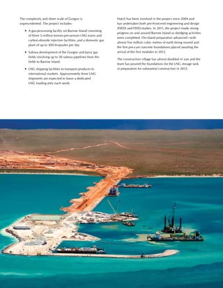 This is Hatch 2012 33
The complexity and sheer scale of Gorgon is
unprecedented. The project includes:
	 •	 A gas-processing facility on Barrow Island consisting
of three 5-million-tonnes-per-annum LNG trains and
carbon-dioxide injection facilities, and a domestic gas
plant of up to 300 terajoules per day
	 •	 Subsea development of the Gorgon and Jansz gas
fields involving up to 30 subsea pipelines from the
fields to Barrow Island
	 •	 LNG shipping facilities to transport products to
international markets. Approximately three LNG
shipments are expected to leave a dedicated
LNG loading jetty each week.
Hatch has been involved in the project since 2004 and
has undertaken both pre-front-end engineering and design
(FEED) and FEED studies. In 2011, the project made strong
progress on and around Barrow Island as dredging activities
were completed. On-island preparation advanced—with
almost five million cubic metres of earth being moved and
the first pre-cast concrete foundations placed awaiting the
arrival of the first modules in 2012.
The construction village has almost doubled in size and the
team has poured the foundations for the LNG storage tank
in preparation for substantial construction in 2012.
 