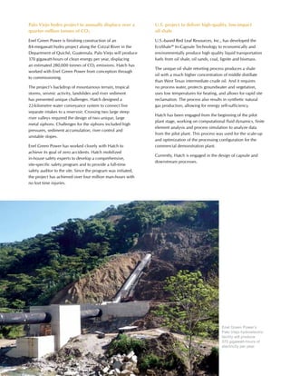 34 www.hatch.ca
Palo Viejo hydro project to annually displace over a
quarter million tonnes of CO2
Enel Green Power is finishing construction of an
84-megawatt hydro project along the Cotzal River in the
Department of Quiché, Guatemala. Palo Viejo will produce
370 gigawatt-hours of clean energy per year, displacing
an estimated 280,000 tonnes of CO2 emissions. Hatch has
worked with Enel Green Power from conception through
to commissioning.
The project’s backdrop of mountainous terrain, tropical
storms, seismic activity, landslides and river sediment
has presented unique challenges. Hatch designed a
22-kilometre water conveyance system to connect five
separate intakes to a reservoir. Crossing two large steep
river valleys required the design of two unique, large
metal siphons. Challenges for the siphons included high
pressures, sediment accumulation, river control and
unstable slopes.
Enel Green Power has worked closely with Hatch to
achieve its goal of zero accidents. Hatch mobilized
in-house safety experts to develop a comprehensive,
site-specific safety program and to provide a full-time
safety auditor to the site. Since the program was initiated,
the project has achieved over four million man-hours with
no lost time injuries.
U.S. project to deliver high-quality, low-impact
oil shale
U.S.-based Red Leaf Resources, Inc., has developed the
EcoShale™ In-Capsule Technology to economically and
environmentally produce high quality liquid transportation
fuels from oil shale, oil sands, coal, lignite and biomass.
The unique oil shale retorting process produces a shale
oil with a much higher concentration of middle distillate
than West Texas intermediate crude oil. And it requires
no process water, protects groundwater and vegetation,
uses low temperatures for heating, and allows for rapid site
reclamation. The process also results in synthetic natural
gas production, allowing for energy self-sufficiency.
Hatch has been engaged from the beginning of the pilot
plant stage, working on computational fluid dynamics, finite
element analysis and process simulation to analyze data
from the pilot plant. This process was used for the scale-up
and optimization of the processing configuration for the
commercial demonstration plant.
Currently, Hatch is engaged in the design of capsule and
downstream processes.
Enel Green Power’s
Palo Viejo hydroelectric
facility will produce
370 gigawatt-hours of
electricity per year.
 