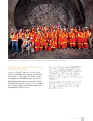 This is Hatch 2012 35
Big Becky breaks through after a 57-month journey
under Niagara Falls, Canada
In May 2011, the world’s largest hard rock tunnel boring
machine—dubbed Big Becky—completed its 10.2-kilometre
journey under the city of Niagara Falls. Workers emerged
carrying a statue of St. Barbara, the patron saint of miners.
Big Becky began her journey in September 2006. During
the project, 1.6 million cubic metres of rock were excavated,
and the outer ring of the 14.4-metre diameter cutter-head
traveled a total of 65,000 kilometres.
Ontario Power Generation undertook the C$1.6-billion
project to divert water from the Niagara River and carry
it downstream to the Sir Adam Beck Generating Stations.
The Niagara Tunnel will provide enough water power
to generate an additional 1.6 billion kilowatt hours of
electricity annually—enough to meet the needs of about
160,000 homes.
The project will be completed in 2013, after the tunnel
has been lined with concrete for reinforcement, and
tested. Hatch Mott MacDonald and Hatch served as
Owner’s Representative.
Big Becky, the world’s largest hard rock tunnel boring machine, breaks through in Niagara Falls, Canada.
 