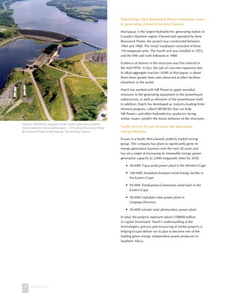 36 www.hatch.ca
Hatch helps New Brunswick Power remediate issues
at generating station in eastern Canada
Mactaquac is the largest hydroelectric generating station in
Canada’s Maritime region. Owned and operated by New
Brunswick Power, the project was constructed between
1964 and 1968. The initial installation consisted of three
110-megawatt units. The fourth unit was installed in 1972,
and the fifth and sixth followed in 1980.
Evidence of distress in the structures was first noticed in
the mid-1970s. In fact, the rate of concrete expansion due
to alkali-aggregate reaction (AAR) at Mactaquac is about
three times greater than rates observed at other facilities
elsewhere in the world.
Hatch has worked with NB Power to apply remedial
measures to the generating equipment in the powerhouse
substructure, as well as elements of the powerhouse itself.
In addition, Hatch has developed an industry-leading finite
element program, called GROW3D, that can help
NB Power—and other hydroelectric producers facing
similar issues—predict the future behavior of the structures.
South Africa’s Exxaro to enter the alternative
energy business
Exxaro is a South Africa-based, publicly traded mining
group. The company has plans to significantly grow its
energy generation business over the next 20 years and
has set a target of increasing its renewable energy power
generation capacity to 2,000 megawatts (Mw) by 2030.
	 •	 40-MW Tiqua wind power plant in the Western Cape
	 •	 140-MW Amakhala Emoyeni wind energy facility in
the Eastern Cape
	 •	 93-MW Tsitsikamma Community wind farm in the
Eastern Cape
	 •	 30-MW Lephalale solar power plant in
Limpopo Province
	 •	 10-MW Letsatsi solar photovoltaic power plant
In total, the projects represent about US$800 million
in capital investment. Hatch’s understanding of the
technologies, process and resourcing of similar projects is
helping Exxaro deliver on its plan to become one of the
leading green energy independent power producers in
Southern Africa.
Hatch’s GROW3D program helps hydro operators predict
future behavior of powerhouses — including this one at New
Brunswick Power’s Mactaquac Generating Station.
 