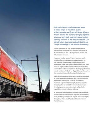 This is Hatch 2012 39
Hatch’s infrastructure businesses serve
a broad range of industrial, public,
entrepreneurial and financial clients. We are
known around the world for bringing together
advisory, technical, engineering and project
delivery services in the resource sector. Our
infrastructure business is closely tied to our
unique knowledge of the resources industry.
During the course of 2011, Hatch reorganized its
infrastructure sector into four business units: Ports 
Marine Terminals; Rail  Transportation; Water; and
Infrastructure Services.
As we see in other parts of Hatch’s business, newly
developed economies are driving a global thirst for
raw materials. That demand—and its supply—will
increasingly come from parts of the world that had, until
now, sat largely on the sidelines. More and more often,
commodities will be sourced from challenging, oftentimes
remote locations. And will be shipped from and to parts of
the world that have underdeveloped infrastructure.
Each of Hatch’s infrastructure services can be delivered
to satisfy a specific client need. We can also combine
elements of our services to create what we call
“Gateway Logistics”. Quite simply, Gateway Logistics
brings together all of Hatch’s infrastructure services—
developing ports, marine terminals, rail and other
capabilities—in one cohesive offering.
In addition to our commercial infrastructure capabilities,
Hatch continues to be involved in public infrastructure—
roads, bridges, passenger rail, airports and so on, largely
through our Hatch Mott MacDonald joint venture in
North America.
 