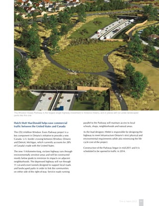 This is Hatch 2012 41
Hatch Mott MacDonald helps ease commercial
traffic between the United States and Canada
This C$1.4-billion Windsor–Essex Parkway project is a
key component in Ontario’s initiative to provide a new
Canada–U.S. border crossing between Windsor, Ontario
and Detroit, Michigan, which currently accounts for 28%
of Canada’s trade with the United States.
The new 11-kilometre-long, six-lane highway runs through
environmentally sensitive areas and will be constructed
mostly below grade to minimize its impacts on adjacent
neighborhoods. The depressed highway will run through
11 cut-and-cover tunnels designed to support local roads
and landscaped parks in order to link the communities
on either side of the right-of-way. Service roads running
parallel to the Parkway will maintain access to local
schools, shops, neighborhoods and natural areas.
As the lead designer, HMM is responsible for designing the
highway to meet Infrastructure Ontario’s strict physical and
environmental requirements while also minimizing the life
cycle cost of the project.
Construction of the Parkway began in mid-2011 and it is
scheduled to be opened to traffic in 2014.
The Windsor–Essex Parkway is the largest single highway investment in Ontario’s history, and in places will run under landscaped
parks like this one.
 