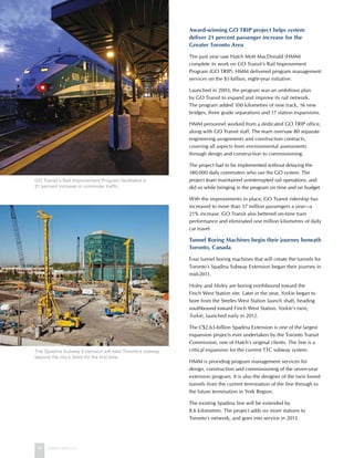 42 www.hatch.ca
Award-winning GO TRIP project helps system
deliver 21 percent passenger increase for the
Greater Toronto Area
The past year saw Hatch Mott MacDonald (HMM)
complete its work on GO Transit’s Rail Improvement
Program (GO TRIP). HMM delivered program management
services on the $1-billion, eight-year initiative.
Launched in 2003, the program was an ambitious plan
by GO Transit to expand and improve its rail network.
The program added 100 kilometres of new track, 16 new
bridges, three grade separations and 17 station expansions.
HMM personnel worked from a dedicated GO TRIP office,
along with GO Transit staff. The team oversaw 80 separate
engineering assignments and construction contracts,
covering all aspects from environmental assessments
through design and construction to commissioning.
The project had to be implemented without delaying the
180,000 daily commuters who use the GO system. The
project team maintained uninterrupted rail operations, and
did so while bringing in the program on time and on budget.
With the improvements in place, GO Transit ridership has
increased to more than 57 million passengers a year—a
21% increase. GO Transit also bettered on-time train
performance and eliminated one million kilometres of daily
car travel.
Tunnel Boring Machines begin their journey beneath
Toronto, Canada
Four tunnel boring machines that will create the tunnels for
Toronto’s Spadina Subway Extension began their journey in
mid-2011.
Holey and Moley are boring northbound toward the
Finch West Station site. Later in the year, Yorkie began to
bore from the Steeles West Station launch shaft, heading
southbound toward Finch West Station. Yorkie’s twin,
Torkie, launched early in 2012.
The C$2.63-billion Spadina Extension is one of the largest
expansion projects ever undertaken by the Toronto Transit
Commission, one of Hatch’s original clients. The line is a
critical expansion for the current TTC subway system.
HMM is providing program management services for
design, construction and commissioning of the seven-year
extension program. It is also the designer of the twin bored
tunnels from the current termination of the line through to
the future termination in York Region.
The existing Spadina line will be extended by
8.6 kilometres. The project adds six more stations to
Toronto’s network, and goes into service in 2015.
GO Transit’s Rail Improvement Program facilitated a
21 percent increase in commuter traffic.
The Spadina Subway Extension will take Toronto’s subway
beyond the city’s limits for the first time.
 