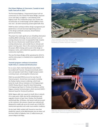 This is Hatch 2012 43
Port Mann Highway in Vancouver, Canada to meet
traffic forecasts to 2031
The Port Mann/Highway 1 Improvement project will see
construction of a new 10-lane Port Mann Bridge, improved
access and safety on Highway 1 and widening of the
highway itself. The 37-kilometre project also involves the
reconstruction of 13 interchanges and the addition of two
new ones—all while maintaining uninterrupted traffic flow.
HMM has been working to deliver design management and
geotechnical, civil and structural engineering services
to the design-and-build contractor, Kiewit-Flatiron
general partnership.
The project has made significant use of building information
modeling (BIM) technology. Surveys and laser scans of
existing infrastructure were incorporated to help visualize
how the new infrastructure would interact with the
existing infrastructure, and consider how to relocate and
protect existing assets. Now in the construction phase of
the project, BIM is being used to assist in the design of
temporary works, and to determine quantities and control
construction machinery.
The new Port Mann Bridge will be operational by 2012/13,
and the entire project is scheduled to be completed by the
end of 2013.
Transnet program continues to transform
South Africa’s commercial infrastructure
For six years, Hatch, Mott MacDonald, Goba (HMG)
has worked with Transnet—the government body which
owns and operates South Africa’s freight transport system
consisting of port, rail and pipeline infrastructure.
HMG has provided EPCM services for more than 30
Transnet projects. Several have won awards, including
the Durban harbor entrance widening—which took
home the South African Institution of Civil Engineering’s
(SAICE) Durban Branch Award for Most Outstanding
Civil Engineering Project in Technical Excellence; and the
Ngqura container terminal project, which received SAICE’s
National Award for Technical Excellence.
While Ngqura adds new capacity to South Africa’s network
of six major ports, HMG also led the refurbishment and
upgrades of ports at Cape Town, Durban, Port Elizabeth
and Richards Bay. At Durban—the busiest multi-service port
on the continent—the entrance channel was widened and
deepened to enable safe access for vessels up to 9,200 TEU
(twenty-foot equivalent unit) under most weather conditions.
On dry land, HMG worked with Transnet to more than
double the capacity of the 860-kilometre iron ore heavy rail
line from Sishen to Saldanha, from 27 million tonnes per
annum (Mtpa) to 60 Mtpa.
The 37-kilometre Port Mann/Highway 1 improvement
project will improve the daily commute for hundreds of
thousands of Greater Vancouver residents.
HMG has delivered over 30 different projects in the
US$14 billion Transnet program for South Africa.
 