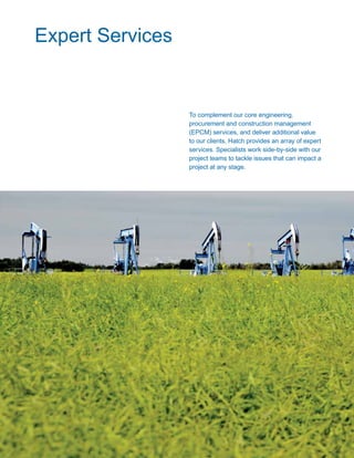 44 www.hatch.ca
To complement our core engineering,
procurement and construction management
(EPCM) services, and deliver additional value
to our clients, Hatch provides an array of expert
services. Specialists work side-by-side with our
project teams to tackle issues that can impact a
project at any stage.
Expert Services
 