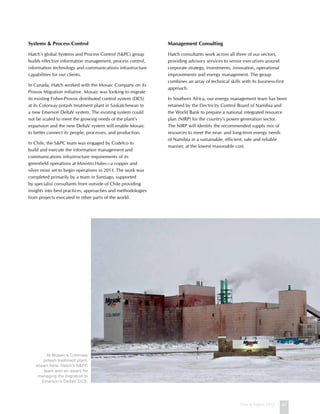 This is Hatch 2012 47
Systems  Process Control
Hatch’s global Systems and Process Control (SPC) group
builds effective information management, process control,
information technology and communications infrastructure
capabilities for our clients.
In Canada, Hatch worked with the Mosaic Company on its
Provox Migration initiative. Mosaic was looking to migrate
its existing Fisher-Provox distributed control system (DCS)
at its Colonsay potash treatment plant in Saskatchewan to
a new Emerson DeltaV system. The existing system could
not be scaled to meet the growing needs of the plant’s
expansion and the new DeltaV system will enable Mosaic
to better connect its people, processes, and production.
In Chile, the SPC team was engaged by Codelco to
build and execute the information management and
communications infrastructure requirements of its
greenfield operations at Ministro Hales—a copper and
silver mine set to begin operations in 2013. The work was
completed primarily by a team in Santiago, supported
by specialist consultants from outside of Chile providing
insights into best practices, approaches and methodologies
from projects executed in other parts of the world.
Management Consulting
Hatch consultants work across all three of our sectors,
providing advisory services to senior executives around
corporate strategy, investments, innovation, operational
improvements and energy management. The group
combines an array of technical skills with its business-first
approach.
In Southern Africa, our energy management team has been
retained by the Electricity Control Board of Namibia and
the World Bank to prepare a national integrated resource
plan (NIRP) for the country’s power generation sector.
The NIRP will identify the recommended supply mix of
resources to meet the near- and long-term energy needs
of Namibia in a sustainable, efficient, safe and reliable
manner, at the lowest reasonable cost.
At Mosaic’s Colonsay
potash treatment plant,
shown here, Hatch’s SPC
team won an award for
managing the migration to
Emerson’s DeltaV DCS.
 