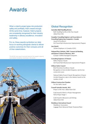 48 www.hatch.ca
When a client’s project goes into production
safely and profitably, that’s reward enough.
At the same time, however, Hatch projects
are consistently recognized for their industry
leadership in delivery excellence, innovation
and safety.
For us, these awards symbolize our daily
focus on working alongside clients to deliver
positive outcomes for their company and all
of their stakeholders.
Global Recognition
Australian Bulk Handling Review
	Bulk Handling Facility of the Year Award:
Abbot Point X50
Canadian Consulting Engineer and Association of
Consulting Engineering Companies—Canada
	Award of Excellence:
GO Transit Rail Infrastructure Improvements Program
Aon Hewitt
	 50 Best Employers in Canada of 2012
National Post, Deloitte, CIBC Commercial Banking,
and Queen’s School of Business, 2011
	 Canada’s 50 Best Managed Companies
Consulting Engineers of Ontario
	Willis Chipman Award:
GO Transit Rail Infrastructure Improvement Program
Chilean Safety Council
	Risk Prevention Excellence Award:
Recognition of zero-incident frequency rate for two
consecutive years
	National Safety Council Award: Recognition of lowest
incident frequency rates in the industry based on the
number of staff
Chilean Construction Chamber
	 Six Star Safety Award
Consult Australia Awards, 2011
	 Project of the Year: Abbot Point X50
	Gold Award of Merit in Project Management:
NCIG Project Stage 1
	Gold Award in Resources and Mining:
Abbot Point X50
WateReuse International Award
	 WateReuse Association:
	 Luggage Point Advanced Water Treatment Plant
Awards
The NCIG coal export terminal features the largest capacity
coal stacker-reclaimer machines in the world.
 