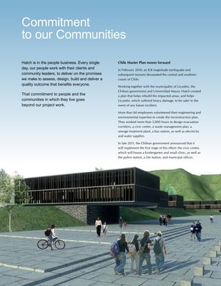 50 www.hatch.ca
Hatch is in the people business. Every single
day, our people work with their clients and
community leaders, to deliver on the promises
we make to assess, design, build and deliver a
quality outcome that benefits everyone.
That commitment to people and the
communities in which they live goes
beyond our project work.
Chile Master Plan moves forward
In February 2010, an 8.8 magnitude earthquake and
subsequent tsunami devastated the central and southern
coasts of Chile.
Working together with the municipality of Licantén, the
Chilean government and Universidad Mayor, Hatch created
a plan that helps rebuild the impacted areas, and helps
Licantén, which suffered heavy damage, to be safer in the
event of any future incident.
More than 60 employees volunteered their engineering and
environmental expertise to create the reconstruction plan.
They worked more than 5,000 hours to design evacuation
corridors, a civic center, a waste management plan, a
sewage treatment plant, a bus station, as well as electricity
and water supplies.
In late 2011, the Chilean government announced that it
will implement the first stage of this effort: the civic center,
which will house a kindergarten and small clinic, as well as
the police station, a fire station, and municipal offices.
Commitment
to our Communities
 