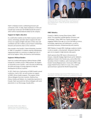 This is Hatch 2012 51
Hatch is helping to fund a combined gymnasium and
community center. To date, Hatch employees in Chile and
Canada have raised over C$110,000 towards the project—
which will be matched dollar-for-dollar by the company.
Support for higher education
In a world where students are less likely to pursue careers in
science, technology and math, Hatch recognizes the need
to focus our support of higher education in these areas and
contributes over C$1.5 million a year to finance scholarships,
bursaries and university chairs on five continents.
One example is the Gerald G. Hatch Scholarship, launched
in 1990. It is awarded to 12 students entering undergraduate
engineering studies at a university or college each year, in
each of our regions—Africa, the Americas and Australasia.
Engineers Without Borders
Hatch has worked with Engineers Without Borders (EWB)
Canada for a number of years. EWB maintains 36 chapters
at universities across Canada— and is focused on delivering
the skills and energy of young engineers to help the
development of African countries.
In 2011, Hatch was a lead sponsor of EWB Canada’s annual
conference. And in 2012, we will increase our support
of EWB’s African leaders program. The program invites
African delegates from four countries—Burkina Faso,
Ghana, Zambia and Malawi—to a leadership experience in
Canada. Hatch sponsored two African delegates with work
placements in our Mississauga, Canada office.
First Robotics
Created in 1989 by inventor Dean Kamen, FIRST
means “For Inspiration and Recognition of Science and
Technology”. Today, FIRST has a family of programs
engaging children from age six to 18 in the fields of science,
technology, engineering, and mathematics, as well as
promoting innovation, entrepreneurship and creativity.
FIRST Robotics Canada (FRC) challenges students to build—
in only six weeks—a five-foot-tall, 140-pound robot that
goes on to compete in high-intensity robo-sports.
Hatch sponsors three FRC teams in the province of
Ontario—Oakville-Trafalgar High School and St. Mildred’s-
Lightbourn School in the Toronto area, and Lo-Ellen Park
Secondary School in Sudbury—and is lead sponsor of the
Greater Toronto Regional event. At last year’s FIRST Lego
League World Festival, held in St. Louis, USA, a Hatch-
sponsored team captured the World Championship.
Three of the North American winners of the Gerald G. Hatch
Scholarship (left to right) Angela Wang, Lisa Huang and
Kevin Westermann—meet Jim Sarvinis, Global Director,
Thermal Energy.
On Chile’s Pacific coast, Hatch is
helping three towns damaged by a
2010 tsunami to rebuild for the future.
The Oakville-Trafalgar High School FIRST Robotics team—the
Red Devils—fine-tune their machine as it prepares to compete.
 