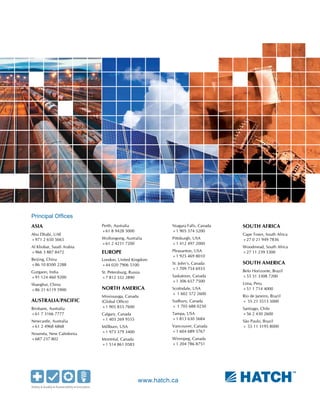 www.hatch.ca
ASIA
Abu Dhabi, UAE
+971 2 650 5665
Al Khobar, Saudi Arabia
+966 3 887 8472
Beijing, China
+86 10 8500 2288
Gurgaon, India
+91 124 460 9200
Shanghai, China
+86 21 6119 5900
AUSTRALIA/PACIFIC
Brisbane, Australia
+61 7 3166 7777
Newcastle, Australia
+61 2 4968 6868
Nouméa, New Caledonia
+687 237 802
Perth, Australia
+61 8 9428 5000
Wollongong, Australia
+61 2 4231 7200
EUROPE
London, United Kingdom
+44 020 7906 5100
St. Petersburg, Russia
+7 812 332 2890
NORTH AMERICA
Mississauga, Canada
(Global Office)
+1 905 855 7600
Calgary, Canada
+1 403 269 9555
Millburn, USA
+1 973 379 3400
Montréal, Canada
+1 514 861 0583
Niagara Falls, Canada
+1 905 374 5200
Pittsburgh, USA
+1 412 497 2000
Pleasanton, USA
+1 925 469 8010
St. John’s, Canada
+1 709 754 6933
Saskatoon, Canada
+1 306 657 7500
Scottsdale, USA
+ 1 602 572 2600
Sudbury, Canada
+ 1 705 688 0250
Tampa, USA
+1 813 630 5684
Vancouver, Canada
+1 604 689 5767
Winnipeg, Canada
+1 204 786 8751
SOUTH AFRICA
Cape Town, South Africa
+27 0 21 949 7836
Woodmead, South Africa
+27 11 239 5300
SOUTH AMERICA
Belo Horizonte, Brazil
+55 31 3308 7200
Lima, Peru
+51 1 714 4000
Rio de Janeiro, Brazil
+ 55 21 3513 5000
Santiago, Chile
+56 2 430 2600
São Paulo, Brazil
+ 55 11 3195 8000
Principal Offices
 