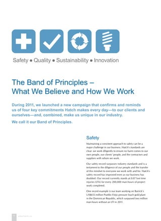 7 www.hatch.ca
Safety
Maintaining a consistent approach to safety can be a
major challenge in our business. Hatch’s standards are
clear: we work diligently to ensure no harm comes to our
own people, our clients’ people, and the contractors and
suppliers with whom we work.
Our safety record surpasses industry standards and is a
testament to the diligence of our people and the transfer
of this mindset to everyone we work with and for. Hatch’s
safety record has improved even as our business has
doubled. Our record currently stands at 0.07 lost time
injuries (LTIs) for every 200,000 man-hours of project
work completed.
One recent example is our team working on Barrick’s
US$655 million Pueblo Viejo pressure leach gold plant
in the Dominican Republic, which surpassed two million
man-hours without an LTI in 2011.
The Band of Principles –
What We Believe and How We Work
During 2011, we launched a new campaign that confirms and reminds
us of four key commitments Hatch makes every day—to our clients and
ourselves—and, combined, make us unique in our industry.
We call it our Band of Principles.
 