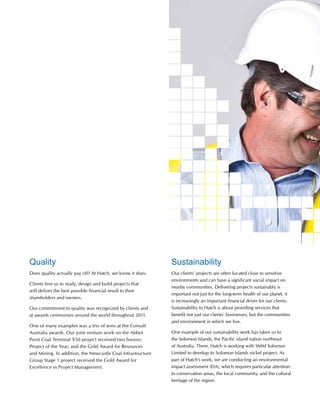 Quality
Does quality actually pay off? At Hatch, we know it does.
Clients hire us to study, design and build projects that
will deliver the best possible financial result to their
shareholders and owners.
Our commitment to quality was recognized by clients and
at awards ceremonies around the world throughout 2011.
One of many examples was a trio of wins at the Consult
Australia awards. Our joint venture work on the Abbot
Point Coal Terminal X50 project received two honors:
Project of the Year; and the Gold Award for Resources
and Mining. In addition, the Newcastle Coal Infrastructure
Group Stage 1 project received the Gold Award for
Excellence in Project Management.
Sustainability
Our clients’ projects are often located close to sensitive
environments and can have a significant social impact on
nearby communities. Delivering projects sustainably is
important not just for the long-term health of our planet, it
is increasingly an important financial driver for our clients.
Sustainability to Hatch is about providing services that
benefit not just our clients’ businesses, but the communities
and environment in which we live.
One example of our sustainability work has taken us to
the Solomon Islands, the Pacific island nation northeast
of Australia. There, Hatch is working with SMM Solomon
Limited to develop its Solomon Islands nickel project. As
part of Hatch’s work, we are conducting an environmental
impact assessment (EIA), which requires particular attention
to conservation areas, the local community, and the cultural
heritage of the region.
 