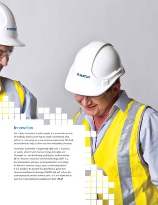This is Hatch 2012 9
Innovation
For Hatch, innovation is quite simple: it is a new idea or way
of working, which can be big or simply incremental, that
delivers a cost saving or a new revenue opportunity. We look
to our clients to help us drive our own innovation processes.
Innovation leadership is happening right now in Canada’s
oil sands, where Hatch, Suncor Energy, Enbridge and
Nenniger Inc. are developing a pilot plant to demonstrate
BEST—bitumen extraction solvent technology. BEST is a
low temperature, primary, in-situ production technology
for bitumen reserves using a pure, condensing solvent.
It will produce 85 percent less greenhouse gases than
steam assisted gravity drainage (SAGD) and will reduce the
consumption of process water to zero. It is also expected to
have lower operating and capital costs than SAGD.
 