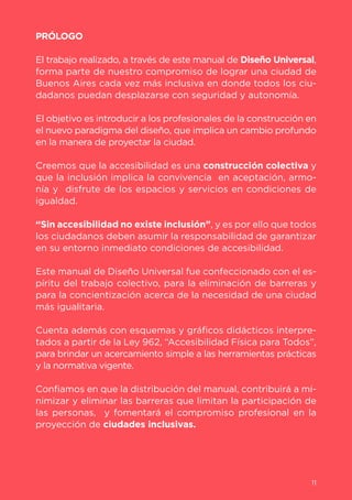11
PRÓLOGO
El trabajo realizado, a través de este manual de Diseño Universal,
forma parte de nuestro compromiso de lograr una ciudad de
Buenos Aires cada vez más inclusiva en donde todos los ciu-
dadanos puedan desplazarse con seguridad y autonomía.
El objetivo es introducir a los profesionales de la construcción en
el nuevo paradigma del diseño, que implica un cambio profundo
en la manera de proyectar la ciudad.
Creemos que la accesibilidad es una construcción colectiva y
que la inclusión implica la convivencia en aceptación, armo-
nía y disfrute de los espacios y servicios en condiciones de
igualdad.
“Sin accesibilidad no existe inclusión”, y es por ello que todos
los ciudadanos deben asumir la responsabilidad de garantizar
en su entorno inmediato condiciones de accesibilidad.
Este manual de Diseño Universal fue confeccionado con el es-
píritu del trabajo colectivo, para la eliminación de barreras y
para la concientización acerca de la necesidad de una ciudad
más igualitaria.
Cuenta además con esquemas y gráficos didácticos interpre-
tados a partir de la Ley 962, “Accesibilidad Física para Todos”,
para brindar un acercamiento simple a las herramientas prácticas
y la normativa vigente.
Confiamos en que la distribución del manual, contribuirá a mi-
nimizar y eliminar las barreras que limitan la participación de
las personas, y fomentará el compromiso profesional en la
proyección de ciudades inclusivas.
11
 