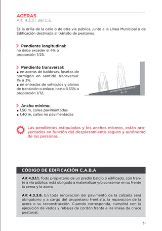 ACERAS								
Art. 4.3.3.1. del C.E.
Es la orilla de la calle o de otra vía pública, junto a la Línea Municipal o de
Edificación destinada al tránsito de peatones.
Pendiente longitudinal:
no debe exceder el 4% o
proporción 1/25.
Pendiente transversal:
.en aceras de baldosas, losetas de
hormigón en sentido transversal:
1% a 3%.
.en entradas de vehículos y planos
de transición o enlace, hasta 8,33% o
proporción 1/12.
Ancho mínimo:
.1,50 m, calles pavimentadas
.1,40 m, calles no pavimentadas
Las pendientes estipuladas y los anchos mismos, están pro-
yectados en función del desplazamiento seguro y autónomo
de las personas.
pendiente transversal
CÓDIGO DE EDIFICACIÓN C.A.B.A
Art 4.3.1.1. Todo propietario de un predio baldío o edificado, con fren-
te a vía pública, está obligado a materializar y/o conservar en su frente
la cerca y la acera.
Art 4.3.3.8. En toda renovación del pavimento de la calzada será
obligatorio y a cargo del propietario frentista, la reparación de la
acera o su reconstrucción. Cuando corresponda, cumplirá con la
ejecución de vados y rebajes de cordón frente a las líneas de cruce
peatonal.
31
 