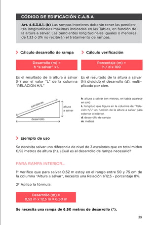 Cálculo desarrollo de rampa Cálculo verificación
Es el resultado de la altura a salvar
(h) por el valor “L” de la columna
“RELACION H/L”
Es el resultado de la altura a salvar
(h) dividido el desarrollo (d), multi-
plicado por cien.
Desarrollo (m) =
h “a salvar” x L
Porcentaje (m) =
h / d x 100
h: altura a salvar (en metros, en tabla aparece
en cm)
L: longitud que figura en la columna de “Rela-
ción h/L” en función de la altura a salvar para
exterior o interior.
d: desarrollo de rampa
m: metros
pendiente
desarrollo
altura
a salvar
Ejemplo de uso
Se necesita salvar una diferencia de nivel de 3 escalones que en total miden
0,52 metros de altura (h). ¿Cual es el desarrollo de rampa necesario?
PARA RAMPA INTERIOR...
1º Verifico que para salvar 0,52 m estoy en el rango entre 50 y 75 cm de
la columna “Altura a salvar”, necesito una Relación 1/12,5 - porcentaje 8%.
2º Aplico la fórmula:
Se necesita una rampa de 6,50 metros de desarrollo (*).
Desarrollo (m) =
0,52 m x 12,5 m = 6,50 m
CÓDIGO DE EDIFICACIÓN C.A.B.A
Art. 4.6.3.8.1. (b) Las rampas interiores deberán tener las pendien-
tes longitudinales máximas indicadas en las Tablas, en función de
la altura a salvar. Las pendientes longitudinales iguales o menores
de 1:33 ó 3% no recibirán el tratamiento de rampas.
39
 