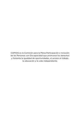 4
COPIDIS es la Comisión para la Plena Participación e Inclusión
de las Personas con Discapacidad que promueve los derechos
y fomenta la igualdad de oportunidades, el acceso al trabajo,
la educación y la vida independiente.
 