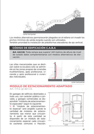 Los medios alternativos permanecerán plegados en el rellano sin invadir los
anchos mínimos de salida exigida cuando son utilizados.
Tendrán prioridad la instalación de plataformas elevadoras de eje vertical.
corte horizontal
Las sillas mecanizadas que se desli-
zan sobre la escalera sólo se admiti-
rán en las zonas propias de viviendas
multifamiliares, apto profesional, vi-
vienda y apto profesional o vivien-
das individuales.
MODULO DE ESTACIONAMIENTO ADAPTADO		
Art. 7.7.1.2. g) del C.E.
En garages de edificios destinados a
todo uso, con carácter público o pri-
vado, y garages comerciales se dis-
pondrán “módulos de estacionamien-
to especiales” según lo siguiente:
1. El “módulo de estacionamien-
to especial” será exigible cuando la
cantidad de módulos de estacio-
namiento sea menor que cincuen-
ta. A partir de esta cantidad se
dispondrá de un módulo de esta-
cionamiento especial cada cincuen-
ta cocheras comunes o fracción.
1,00 2,50
3,50
6,00
1,50
mínimo
CÓDIGO DE EDIFICACIÓN C.A.B.A
Art. 4.6.3.8. Toda rampa que supere 1,40 metros de altura de nivel
de solado debe complementarse con medios alternativos de ele-
vación.
corte transversal
41
 