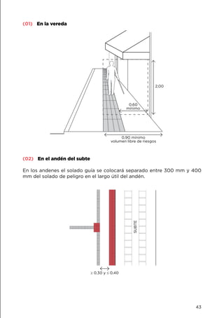 (01) En la vereda
0,60
mínimo
2,00
0,90 mínimo
volumen libre de riesgos
(02) En el andén del subte
En los andenes el solado guía se colocará separado entre 300 mm y 400
mm del solado de peligro en el largo útil del andén.
≥ 0,30 y ≤ 0,40
SUBTE
43
 