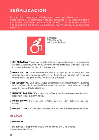 ORIENTATIVA. Tiene por objeto ubicar a los individuos en un espacio
abierto o cerrado, indicando dónde se encuentran los distintos lugares
correspondientes al circuito señalético.
INFORMATIVA. Se encuentra en distintos lugares del espacio corres-
pondientes al sistema señalético, su función es brindar información
relevante al usuario, como horarios de atención.
DIRECCIONAL. Son señales que usualmente se encuentran vinculadas
a las señales de tipo identificadoras, su función primordial es dar el
rumbio hacia dónde dirigirse.
IDENTIFICADORA. Este tipo de señales son las encargadas de reco-
nocer un lugar determinado.
PROHIBITIVA. Son aquellas señales que impriden determinadas ac-
ciones.
RESTRICTIVAS. Estas señales limitan o acotan determinadas normas.
Símbolo
Internacional
de Accesibilidad
PLACAS								
Placa tipo:
.De acrílico transparente de 20 cm de ancho por 27,5 de alto.
.Márgenes de 2,5 cm.
SEÑALIZACIÓN
Es la acción de agregar señales para crear una referencia.
Debe servir a la orientación de las personas, a su comunicación
y conexión con el entorno, a la accesibilidad de la información y
a la movilidad de todas las personas promoviendo su autonomía
personal.
66
 