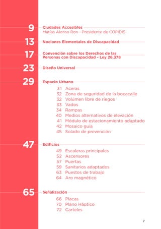 7
Aceras
Zona de seguridad de la bocacalle
Volúmen libre de riegos
Vados
Rampas
Medios alternativos de elevación
Módulo de estacionamiento adaptado
Mosaico guía
Solado de prevención
Escaleras principales
Ascensores
Puertas
Sanitarios adaptados
Puestos de trabajo
Aro magnético
Placas
Plano Háptico
Carteles
31
32
32
33
34
40
41
42
45
49
52
57
59
63
64
66
70
72
13
17
23
29
Diseño Universal
Ciudades Accesibles
Matías Alonso Ron - Presidente de COPIDIS
Nociones Elementales de Discapacidad
Convención sobre los Derechos de las
Personas con Discapacidad - Ley 26.378
Espacio Urbano
47 Edificios
Señalización
9
65
 