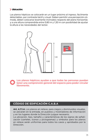 Ubicación:
Las planos hápticos se colocarán en un lugar próximo al ingreso, fácilmente
detectables, por contraste táctil y visual. Deben permitir una percepción có-
moda, deben colocarse levemente inclinados respecto del plano horizontal,
y a una altura comprendida entre 0,80 m y 1,30 m con posibilidad de ajustar
la altura a las necesidades del lector.
1,30
0,80
Los planos hápticos ayudan a que todas las personas puedan
tener una comprensión general del espacio para poder circular
libremente.
CÓDIGO DE EDIFICACIÓN C.A.B.A
Art. 4.7.1.4. Los planos en relieve, para ciegos y disminuidos visuales,
se ubicarán en la entrada, en puestos y mostradores de información
y en los lugares donde la Dirección juzgue necesario.
La ubicación, tipo, tamaño y características de los signos de señali-
zación (carteles, íconos y pictogramas) y símbolos para los planos
en relieve serán uniformes para todos los casos y aprobados por la
Dirección.
71
 