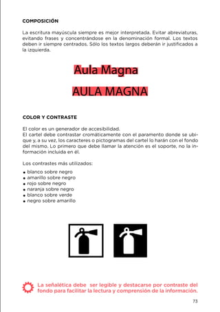 COMPOSICIÓN
La escritura mayúscula siempre es mejor interpretada. Evitar abreviaturas,
evitando frases y concentrándose en la denominación formal. Los textos
deben ir siempre centrados. Sólo los textos largos deberán ir justificados a
la izquierda.
COLOR Y CONTRASTE
El color es un generador de accesibilidad.
El cartel debe contrastar cromáticamente con el paramento donde se ubi-
que y, a su vez, los caracteres o pictogramas del cartel lo harán con el fondo
del mismo. Lo primero que debe llamar la atención es el soporte, no la in-
formación incluida en él.
Los contrastes más utilizados:
.blanco sobre negro
.amarillo sobre negro
.rojo sobre negro
.naranja sobre negro
.blanco sobre verde
.negro sobre amarillo
Aula Magna
AULA MAGNA
La señalética debe ser legible y destacarse por contraste del
fondo para facilitar la lectura y comprensión de la información.
73
 