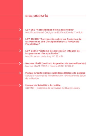 77
BIBLIOGRAFÍA
LEY 962 “Accesibilidad Física para todos”
Modificación del Código de Edificación de C.A.B.A.
LEY 26.378 “Convención sobre los Derechos de
las Personas con Discapacidad y su Protocolo
Facultativo”
LEY 24314 “Sistema de protección integral de
las personas discapacitadas”
Modificación de la Ley N° 22.431
Normas IRAM (Instituto Argentino de Normalización)
Norma IRAM 111102-1. Norma IRAM 111102-2
Manual Arquitectónico estándares Básicos de Calidad
Servicio Nacional de Rehabilitación – Ministerio de Salúd
de la Nación
Manual de Señalética Accesible
COPINE – Gobierno de la Ciudad de Buenos Aires
 