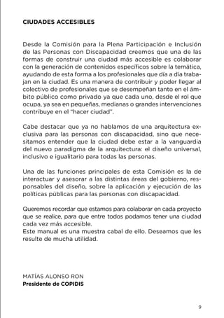 9
CIUDADES ACCESIBLES
Desde la Comisión para la Plena Participación e Inclusión
de las Personas con Discapacidad creemos que una de las
formas de construir una ciudad más accesible es colaborar
con la generación de contenidos específicos sobre la temática,
ayudando de esta forma a los profesionales que día a día traba-
jan en la ciudad. Es una manera de contribuir y poder llegar al
colectivo de profesionales que se desempeñan tanto en el ám-
bito público como privado ya que cada uno, desde el rol que
ocupa, ya sea en pequeñas, medianas o grandes intervenciones
contribuye en el “hacer ciudad”.
Cabe destacar que ya no hablamos de una arquitectura ex-
clusiva para las personas con discapacidad, sino que nece-
sitamos entender que la ciudad debe estar a la vanguardia
del nuevo paradigma de la arquitectura: el diseño universal,
inclusivo e igualitario para todas las personas.
Una de las funciones principales de esta Comisión es la de
interactuar y asesorar a las distintas áreas del gobierno, res-
ponsables del diseño, sobre la aplicación y ejecución de las
políticas públicas para las personas con discapacidad.
Queremos recordar que estamos para colaborar en cada proyecto
que se realice, para que entre todos podamos tener una ciudad
cada vez más accesible.
Este manual es una muestra cabal de ello. Deseamos que les
resulte de mucha utilidad.
MATÍAS ALONSO RON
Presidente de COPIDIS
 