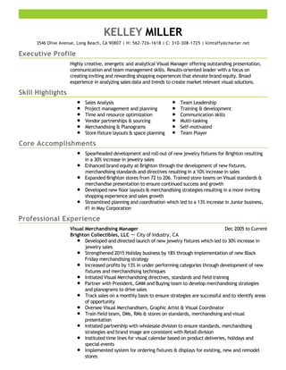 Executive Profile
Skill Highlights
Core Accomplishments
Professional Experience
KELLEY MILLER
3546 Olive Avenue, Long Beach, CA 90807 | H: 562-726-1618 | C: 310-308-1725 | klmtaffy@charter.net
Highly creative, energetic and analytical Visual Manager offering outstanding presentation,
communication and team management skills. Results-oriented leader with a focus on
creating inviting and rewarding shopping experiences that elevate brand equity. Broad
experience in analyzing sales data and trends to create market relevant visual solutions.
Sales Analysis
Project management and planning
Time and resource optimization
Vendor partnerships & sourcing
Merchandising & Planograms
Store fixture layouts & space planning
Team Leadership
Training & development
Communication skills
Multi-tasking
Self-motivated
Team Player
Spearheaded development and roll-out of new jewelry fixtures for Brighton resulting
in a 30% increase in jewelry sales
Enhanced brand equity at Brighton through the development of new fixtures,
merchandising standards and directives resulting in a 10% increase in sales
Expanded Brighton stores from 72 to 206. Trained store teams on Visual standards &
merchandise presentation to ensure continued success and growth
Developed new floor layouts & merchandising strategies resulting in a more inviting
shopping experience and sales growth
Streamlined planning and coordination which led to a 13% increase in Junior business,
#1 in May Corporation
Dec 2005 to CurrentVisual Merchandising Manager
Brighton Collectibles, LLC － City of Industry, CA
Developed and directed launch of new jewelry fixtures which led to 30% increase in
jewelry sales
Strengthened 2015 Holiday business by 18% through implementation of new Black
Friday merchandising strategy
Increased profits by 13% in under performing categories through development of new
fixtures and merchandising techniques
Initiated Visual Merchandising directives, standards and field training
Partner with President, GMM and Buying team to develop merchandising strategies
and planograms to drive sales
Track sales on a monthly basis to ensure strategies are successful and to identify areas
of opportunity
Oversee Visual Merchandisers, Graphic Artist & Visual Coordinator
Train field team, DMs, RMs & stores on standards, merchandising and visual
presentation
Initiated partnership with wholesale division to ensure standards, merchandising
strategies and brand image are consistent with Retail division
Instituted time lines for visual calendar based on product deliveries, holidays and
special events
Implemented system for ordering fixtures & displays for existing, new and remodel
stores
 