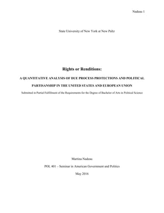 Nadeau 1
State University of New York at New Paltz
Rights or Renditions:
A QUANTITATIVE ANALYSIS OF DUE PROCESS PROTECTIONS AND POLITICAL
PARTISANSHIP IN THE UNITED STATES AND EUROPEAN UNION
Submitted in Partial Fulfillment of the Requirements for the Degree of Bachelor of Arts in Political Science
Martina Nadeau
POL 401 – Seminar in American Government and Politics
May 2016
 