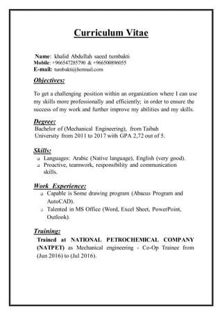Curriculum Vitae
Name: khalid Abdullah saeed tumbakti
Mobile: +966547285790 & +966500896055
E-mail: tumbakti@hotmail.com
Objectives:
To get a challenging position within an organization where I can use
my skills more professionally and efficiently; in order to ensure the
success of my work and further improve my abilities and my skills.
Degree:
Bachelor of (Mechanical Engineering), from Taibah
University from 2011 to 2017 with GPA 2,72 out of 5.
Skills:
 Languages: Arabic (Native language), English (very good).
 Proactive, teamwork, responsibility and communication
skills.
Work Experience:
 Capable is Some drawing program (Abacus Program and
AutoCAD).
 Talented in MS Office (Word, Excel Sheet, PowerPoint,
Outlook).
Training:
Trained at NATIONAL PETROCHEMICAL COMPANY
(NATPET) as Mechanical engineering - Co-Op Trainee from
(Jun 2016) to (Jul 2016).
 