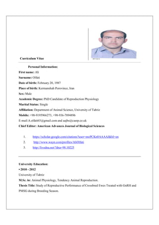 Curriculum Vitae
Personal Information:
First name: Ali
Surname: Olfati
Date of birth: February 20, 1987
Place of birth: Kermanshah Porovince, Iran
Sex: Male
Academic Degree: PhD Candidate of Reproduction Physiology
Marital Status: Single
Affiliation: Department of Animal Science, University of Tabriz
Mobile: +98-9195966273, +98-936-7894896
E-mail:A.olfati65@gmail.com and aajbs@casrp.co.uk
Chief Editor: American Advances Journal of Biological Sciences
1. https://scholar.google.com/citations?user=moPCKn0AAAAJ&hl=en
2. http://www.wayn.com/profiles/AliOlfati
3. http://livedna.net/?dna=98.10225
University Education:
• 2010 - 2012
University of Tabriz
M.Sc. in: Animal Physiology, Tendency Animal Reproduction.
Thesis Title: Study of Reproductive Performance of Crossbred Ewes Treated with GnRH and
PMSG during Breeding Season.
 