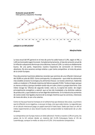 ¿JAQUE A LA INFLACION?
Manfred Nolte
La tasa anual del IPC general en el mes de junio ha caído hasta el 1,9%, según el INE, o
1,6% (armonizado) según Eurostat. Complementariamente, el tipo de variación anual de
la inflación subyacente disminuye cinco décimas, hasta el 5,9%. La noticia es doblemente
buena. De una parte, mejoramos nuestra trayectoria de corrección en términos
absolutos. De otra sacamos ventaja relativa -y por tanto competitiva- al resto de paises
de la Unión Europea.
Para documentar la primera debemos recordar que venimos de una inflación interanual
del 10,8% en julio de 2022. Como contrapunto, la subyacente – que mide los elementos
más estables al excluir la energía y los alimentos frescos- se resiste a disminuir, habiendo
caído un modesto 1,7% desde máximos de febrero pasado (7,6%). Tarda en bajar porque
es menos errática y porque también tardó más en subir y tiene su propio biorritmo. Este
índice recoge los ‘efectos de segunda ronda’, esto es, la espiral de costes -de origen
principalmente energético y salarial- que se han ido trasladado a las distintas cadenas
de producción, y que todavía no se han digerido totalmente. En la industria los aumentos
de costes están más ligados al precio de la energía mientras que los servicios, intensivos
de mano de obra, lo son a los salarios.
Como no hay que hacerse trampas en el solitario hay que destacar dos cosas. La primera
que la inflación no es negativa, o sea que no baja, sino que sube menos. La segunda que
en el cálculo interanual juega un papel esencial el dato base. Dado que hace un año el
índice experimentó un alza récord resulta más comprensible la moderación de un año
después.
La comparativa con Europa marca un éxito adicional. Frente a nuestro 1,9% en junio, los
países de la UE cotizan desde un máximo del 11,3% Eslovaquia hasta el 1% de
Luxemburgo, aunque la media se sitúa en el 5,5%. Una excelente comparativa.
 