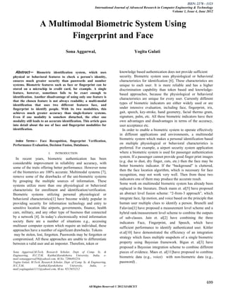 ISSN: 2278 – 1323
                                                                International Journal of Advanced Research in Computer Engineering & Technology
                                                                                                                    Volume 1, Issue 4, June 2012



                     A Multimodal Biometric System Using
                            Fingerprint and Face
                                         Sona Aggarwal,                                     Yogita Gulati



  Abstract— Biometric identification system, which uses                          knowledge based authentication does not provide sufficient
physical or behavioral features to check a person’s identity,                    security. Biometric system uses physiological or behavioral
ensures much greater security than passwords and number                          characteristics for identification [6]. These characteristics are
systems. Biometric features such as face or fingerprint can be                   unique to each user. It is more reliable and has a higher
stored on a microchip in credit card, for example. A single                      discrimination capability than token based and knowledge-
feature, however, sometimes fails to be exact enough to                          based approaches, because the physiological or behavioral
identification. Another disadvantage of using only one feature is
                                                                                 characteristics are unique for every user. Currently different
that the chosen feature is not always readable; a multi-modal
identification that uses two different features face, and
                                                                                 types of biometric indicators are either widely used or are
fingerprint to identify people. With its two modalities, this                    under intensive evaluation, including face, fingerprint, iris,
achieves much greater accuracy than single-feature systems.                      gait, speech, key-stroke, hand geometry, facial thermo gram,
Even if one modality is somehow disturbed, the ether one                         signature, palm, etc. All these biometric indicators have their
modality still leads to an accurate identification. This article goes            own advantages and disadvantages in terms of the accuracy,
into detail about the use of face and fingerprint modalities for                 user acceptance etc.
identification.                                                                    In order to enable a biometric system to operate effectively
                                                                                 in different applications and environments, a multimodal
                                                                                 biometric system which makes a personal identification based
 Index Terms— Face Recognition, fingerprint Verification,
Performance Evaluation, Decision Fusion, Databases.
                                                                                 on multiple physiological or behavioral characteristics is
                                                                                 preferred. For example, a airport security system application
                            I.   INTRODUCTION                                    where a biometric system is used for passenger authentication
                                                                                 system. If a passenger cannot provide good finger print images
  In recent years, biometric authentication has been
                                                                                 (e.g. due to dust, dry finger, cuts, etc.) then the face may be
considerable improvement in reliability and accuracy, with
                                                                                 better biometric indicator. If the “background” is cluttered,
some of the traits offering better performance. However none
                                                                                 then the face location algorithm, which is necessary for face
of the biometrics are 100% accurate. Multimodal systems [7],
                                                                                 recognition, may not work very well. Then from these two
remove some of the drawbacks of the uni-biometric systems
                                                                                 indicators one of them may produce the accurate result.
by grouping the multiple sources of information. These
                                                                                 Some work on multimodal biometric system has already been
systems utilize more than one physiological or behavioral
characteristic for enrollment and identification/verification.                   replaced in the literature. Dieck mann et. al[5] have proposed
Biometric systems utilizing personal physiological or                            an abstract level fusion scheme: “2-from-3 approach”, which
behavioral characteristics[1] have become widely popular in                      integrate face, lip motion, and voice based on the principle that
providing security for information technology and entry to                       human user multiple clues to identify a person. Brunelli and
sensitive location like airports, governments, finance, health                   Falavian[1] have proposed a measurement level scheme and a
care, military, and any other type of business that connected                    hybrid rank/measurement level scheme to combine the outputs
by a network [4]. In today’s electronically wired information                    of sub-classes. Jain et. al[2] have combining the three
society there are a number of situations e.g., accessing                         indicators Face, Fingerprint, and Speech, which have
multiuser computer system which require an individual, these
                                                                                 sufficient performance to identify authenticated user. Kittler
approaches have a number of significant drawbacks. Tokens
                                                                                 et.al[10] have demonstrated the efficiency of an integration
 may be stolen, lost, forgotten. Passwords may be forgotten or
compromised. All these approaches are unable to differentiate                    strategy which fuses multiple snapshots of a single biometric
between a valid user and an imposter. Therefore, token or                        property using Bayesian framework. Bigun et. al[3] have
                                                                                 proposed a Bayesian integration scheme to combine different
Sona Aggarwal,M.Tech, Research Scholar, Dept. of Comp. Sc. &                     pieces of evidence. Maes et. al[11]have proposed to combine
Engineering, H.C,T,M, Kaithal,Kurukshetra University, India, e-
mail:sonaaggarwal56@yahool.com, M.No. 7206493254.
                                                                                 biometric data (e.g., voice) with non-biometric data (e.g.,
Yogita Gulati, M.Tech, Research Scholar, Dept. of Comp. Sc. & Engineering,       password) .
H.C,T,M,            Kaithal,Kurukshetra      University,     India,     e-
mail:yogitagulati1111@yahool.com, M.no. 9215653212



                                                                                                                                             699
                                                            All Rights Reserved © 2012 IJARCET
 