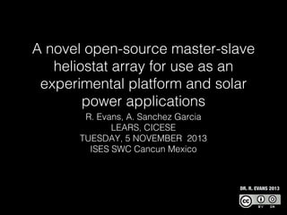 A novel open-source master-slave
heliostat array for use as an
experimental platform and solar
power applications
R. Evans, A. Sanchez Garcia
LEARS, CICESE
TUESDAY, 5 NOVEMBER 2013
ISES SWC Cancun Mexico

DR. R. EVANS 2013

 