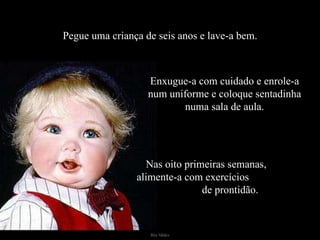 Pegue uma criança de seis anos e lave-a bem. Enxugue-a com cuidado e enrole-a num uniforme e coloque sentadinha numa sala de aula. Nas oito primeiras semanas,  alimente-a com exercícios  de prontidão. 