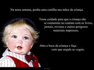 Na nona semana, ponha uma cartilha nas mãos da criança. Tome cuidado para que a criança não  se contamine no contato com os livros, jornais, revistas e outros perigosos materiais impressos. Abra a boca da criança e faça  com que engula as vogais. 