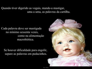 Quando tiver digerido as vogais, mande-a mastigar,  uma a uma, as palavras da cartilha. Cada palavra deve ser mastigada  no mínimo sessenta vezes,  como na alimentação macrobiótica. Se houver dificuldade para engolir,  separe as palavras em pedacinhos. 