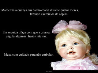 Mantenha a criança em banho-maria durante quatro meses,  fazendo exercícios de cópias. Em seguida , faça com que a criança engula algumas  frases inteiras. Mexa com cuidado para não embolar. 