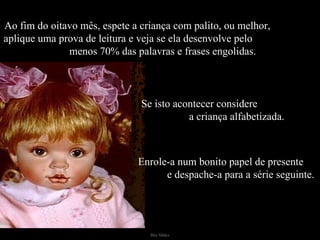 Ao fim do oitavo mês, espete a criança com palito, ou melhor,  aplique uma prova de leitura e veja se ela desenvolve pelo  menos 70% das palavras e frases engolidas. Se isto acontecer considere  a criança alfabetizada. Enrole-a num bonito papel de presente  e despache-a para a série seguinte. 