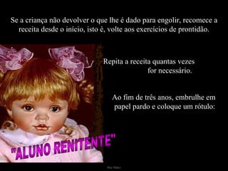 Se a criança não devolver o que lhe é dado para engolir, recomece a receita desde o início, isto é, volte aos exercícios de prontidão. Ao fim de três anos, embrulhe em  papel pardo e coloque um rótulo: Repita a receita quantas vezes  for necessário. "ALUNO RENITENTE" 